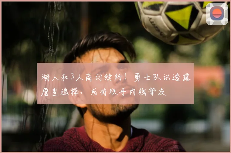 湖人和3人商讨续约！勇士队记透露詹皇选择，或将联手内线挚友
