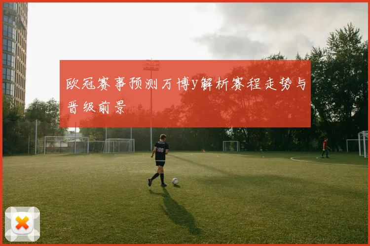 欧冠赛事预测万博y解析赛程走势与晋级前景