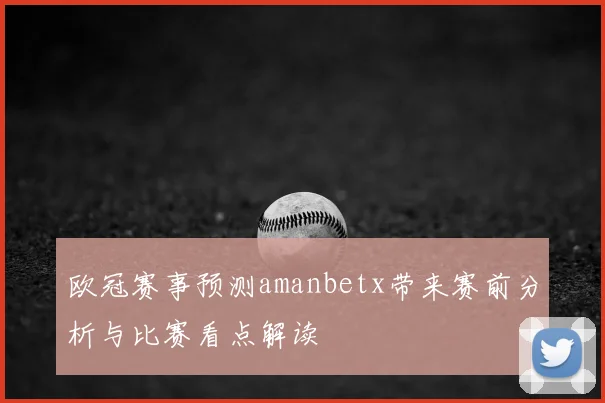 欧冠赛事预测amanbetx带来赛前分析与比赛看点解读