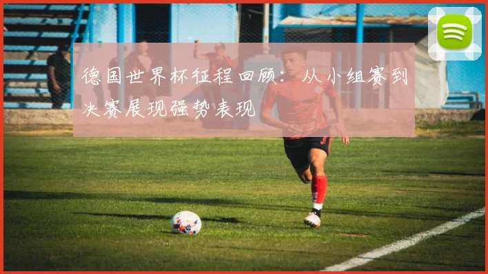 德国世界杯征程回顾:从小组赛到决赛展现强势表现