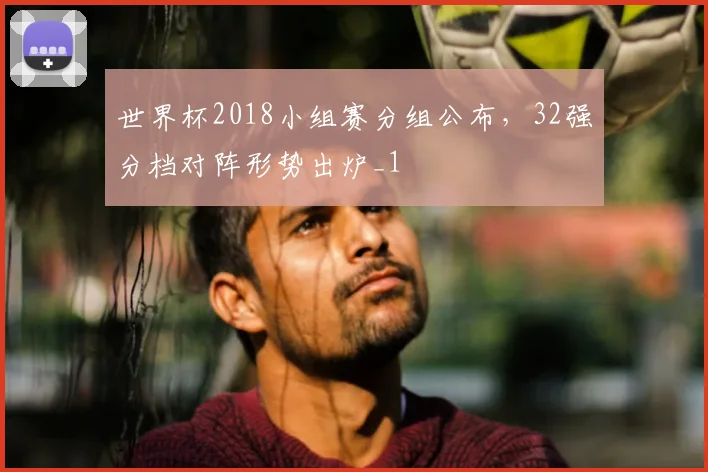 世界杯2018小组赛分组公布,32强分档对阵形势出炉_1