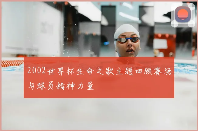 2002世界杯生命之歌主题回顾赛场与球员精神力量