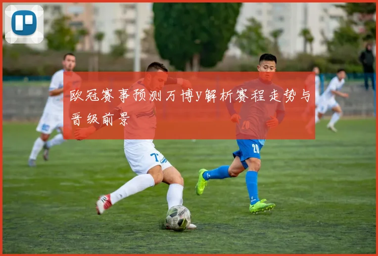 欧冠赛事预测万博y解析赛程走势与晋级前景