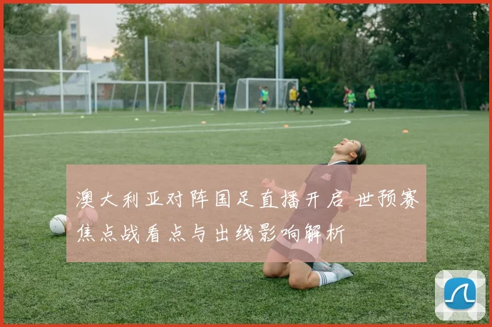 澳大利亚对阵国足直播开启 世预赛焦点战看点与出线影响解析