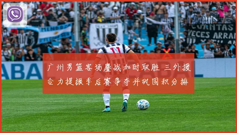 广州男篮客场鏖战加时取胜 三外援合力提振季后赛争夺并巩固积分排名